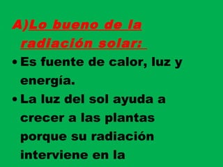 A)Lo bueno de la
radiación solar:
• Es fuente de calor, luz y
energía.
• La luz del sol ayuda a
crecer a las plantas
porque su radiación
interviene en la
 