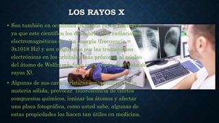 LOS RAYOS X
• Son también en ocasiones llamados rayos Roentgen
ya que este científico los descubrió. Son radiaciones
electromagnéticas de alta energía (frecuencia =
3x1018 Hz) y son originados por las transiciones
electrónicas en los orbitales más próximos al núcleo
del átomo de Wolframio (que es el ánodo en el tubo de
rayos X).
• Algunas de sus características son: penetrar en la
materia sólida, provocar fluorescencia de ciertos
compuestos químicos, ionizar los átomos y afectar
una placa fotográfica, como usted sabe, algunas de
estas propiedades los hacen tan útiles en medicina.
 