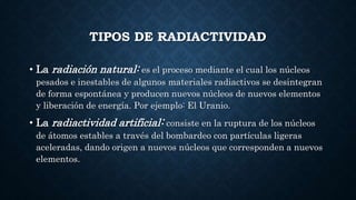 TIPOS DE RADIACTIVIDAD
• La radiación natural: es el proceso mediante el cual los núcleos
pesados e inestables de algunos materiales radiactivos se desintegran
de forma espontánea y producen nuevos núcleos de nuevos elementos
y liberación de energía. Por ejemplo: El Uranio.
• La radiactividad artificial: consiste en la ruptura de los núcleos
de átomos estables a través del bombardeo con partículas ligeras
aceleradas, dando origen a nuevos núcleos que corresponden a nuevos
elementos.
 