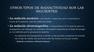 OTROS TIPOS DE RADIACTIVIDAD SON LAS
SIGUIENTES:
• La radiación mecánica, corresponde a ondas que solo se transmiten a
través de la materia, como las ondas de sonido.
• La radiación electromagnética es independiente de la materia para su
propagación, sin embargo, la velocidad, intensidad y dirección de su flujo de energía
se ven influidos por la presencia de materia.
La radiación electromagnética se divide en dos grandes categorías de acuerdo
con el tipo de cambio que provocan sobre los átomos en los que actúan:
• Radiación no Ionizante y Radiación Ionizante.
 