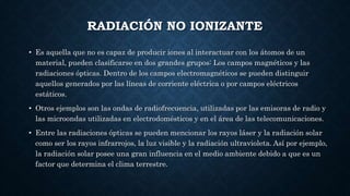 RADIACIÓN NO IONIZANTE
• Es aquella que no es capaz de producir iones al interactuar con los átomos de un
material, pueden clasificarse en dos grandes grupos: Los campos magnéticos y las
radiaciones ópticas. Dentro de los campos electromagnéticos se pueden distinguir
aquellos generados por las líneas de corriente eléctrica o por campos eléctricos
estáticos.
• Otros ejemplos son las ondas de radiofrecuencia, utilizadas por las emisoras de radio y
las microondas utilizadas en electrodomésticos y en el área de las telecomunicaciones.
• Entre las radiaciones ópticas se pueden mencionar los rayos láser y la radiación solar
como ser los rayos infrarrojos, la luz visible y la radiación ultravioleta. Así por ejemplo,
la radiación solar posee una gran influencia en el medio ambiente debido a que es un
factor que determina el clima terrestre.
 