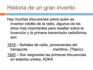 Historia de un gran inventoHay muchas discusiones sobre quien es inventor inédito de la radio, algunos de los años mas importantes para resaltar sobre la invención y la primera transmisión radiofónica son:1919 – Señales de radio, provenientes del transporte                         marítimo. (Titanic) 1920 – Son asignadas las primeras frecuencias en estados unidos, KDKA