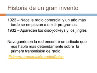 Historia de un gran invento1922 – Nace la radio comercial y un año más tarde se empiezan a emitir programas.1932 – Aparecen los disc-jockeys y los jinglesNavegando en la red encontré un articulo que nos habla mas detenidamente sobre  la primera transmisión de radio:Primera transmisión radiofónica