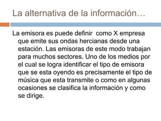 La alternativa de la información…La emisora es puede definir  como X empresa que emite sus ondas hercianas desde una estación. Las emisoras de este modo trabajan para muchos sectores. Uno de los medios por el cual se logra identificar el tipo de emisora que se esta oyendo es precisamente el tipo de música que esta transmite o como en algunas ocasiones se clasifica la información y como se dirige.   
