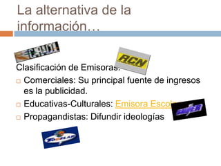 La alternativa de la información…Clasificación de Emisoras:Comerciales: Su principal fuente de ingresos es la publicidad.Educativas-Culturales: Emisora EscolarPropagandistas: Difundir ideologías 