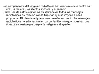 Los componentes del lenguaje radiofónico son esencialmente cuatro :la voz , la música , los efectos sonoros, y el silencio . Cada uno de estos elementos es utilizado en todos los mensajes radiofónicos en relación con la finalidad que se impone a cada programa . El silencio adquiere valor semántico propio .los mensajes radiofónicos no solo transmiten un contenido sino que muestran una riqueza expresiva que despierta imágenes al oyente. 
