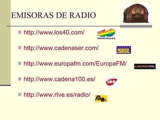 EMISORAS DE RADIO  http://www.los40.com/ http://www.cadenaser.com/ http://www.europafm.com/EuropaFM/ http://www.cadena100.es/ http://www.rtve.es/radio/ 