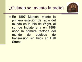 ¿Cuándo se invento la radio? En 1897 Marconi montó la primera estación de radio del mundo en la Isla de Wight, al sur de Inglaterra y en 1898 abrió la primera factoría del mundo de equipos de transmisión sin hilos en Hall Street. 