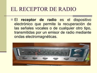EL RECEPTOR DE RADIO El  receptor de radio  es el dispositivo electrónico que permite la recuperación de las señales vocales o de cualquier otro tipo, transmitidas por un emisor de radio mediante ondas electromagnéticas.  