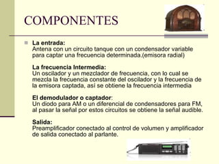 COMPONENTES La entrada: Antena con un circuito tanque con un condensador variable para captar una frecuencia determinada.(emisora radial) La frecuencia Intermedia: Un oscilador y un mezclador de frecuencia, con lo cual se mezcla la frecuencia constante del oscilador y la frecuencia de la emisora captada, así se obtiene la frecuencia intermedia El demodulador o captador : Un diodo para AM o un diferencial de condensadores para FM, al pasar la señal por estos circuitos se obtiene la señal audible. Salida: Preamplificador conectado al control de volumen y amplificador de salida conectado al parlante. 