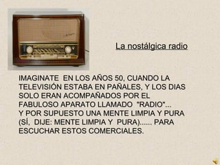 La nostálgica radio IMAGINATE  EN LOS AÑOS 50, CUANDO LA TELEVISIÓN ESTABA EN PAÑALES, Y LOS DIAS SOLO ERAN ACOMPAÑADOS POR EL FABULOSO APARATO LLAMADO  &quot;RADIO&quot;... Y POR SUPUESTO UNA MENTE LIMPIA Y PURA (SÍ,  DIJE: MENTE LIMPIA Y  PURA)...... PARA ESCUCHAR ESTOS COMERCIALES. 