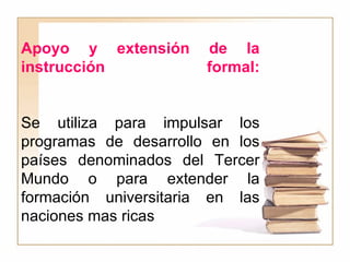 Apoyo y extensión de la instrucción formal: Se utiliza para impulsar los programas de desarrollo en los países denominados del Tercer Mundo o para extender la formación universitaria en las naciones mas ricas 