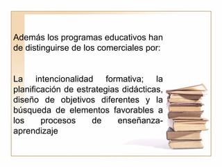 Además los programas educativos han de distinguirse de los comerciales por:  La intencionalidad formativa; la planificación de estrategias didácticas, diseño de objetivos diferentes y la búsqueda de elementos favorables a los procesos de enseñanza- aprendizaje 