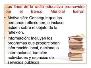 Los fines de la radio educativa promovidos por el Banco Mundial fueron: Motivación: Conseguir que las personas reflexionen, e incluso, actúen sobre el objeto de la reflexión. Información: Incluyen los programas que proporcionan información local, nacional o internacional, también actividades y espacios de   servicios públicos 