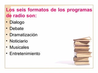 Los seis formatos de los programas de radio son: Dialogo Debate Dramatización Noticiario Musicales Entretenimiento 