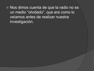    Nos dimos cuenta de que la radio no es
    un medio “olvidado”, que era como lo
    veíamos antes de realizar nuestra
    investigación.
 