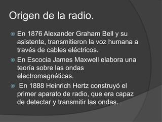 Origen de la radio.
 En 1876 Alexander Graham Bell y su
  asistente, transmitieron la voz humana a
  través de cables eléctricos.
 En Escocia James Maxwell elabora una
  teoría sobre las ondas
  electromagnéticas.
 En 1888 Heinrich Hertz construyó el
  primer aparato de radio, que era capaz
  de detectar y transmitir las ondas.
 