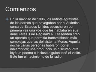 Comienzos
   En la navidad de 1906, los radiotelegrafistas
    de los barcos que navegaban por el Atlántico,
    cerca de Estados Unidos escucharon por
    primera vez una voz que les hablaba en sus
    auriculares. Fue Reginald A. Fessenden creó
    un aparato que permitía transmisiones más
    complejas que las del sistema Morse. Aquella
    noche varias personas hablaron por el
    inalámbrico; una pronunció un discurso, otra
    leyó un poema e incluso alguien tocó el violín.
    Este fue el nacimiento de la radio.
 