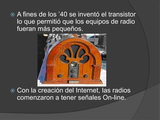    A fines de los ’40 se inventó el transistor
    lo que permitió que los equipos de radio
    fueran más pequeños.




   Con la creación del Internet, las radios
    comenzaron a tener señales On-line.
 