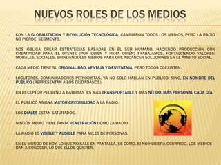 NUEVOS ROLES DE LOS MEDIOS


CON LA GLOBALIZACION Y REVOLUCIÓN TECNOLÓGICA, CAMBIARON TODOS LOS MEDIOS, PERO LA RADIO
NO PIERDE SEGMENTO.



NOS OBLIGA CREAR ESTRATEGIAS BASADAS EN EL SER HUMANO, HACIENDO PRODUCCIÓN CON
CREATIVIDAD PARA EL OYENTE (POR QUIÉN Y PARA QUIÉN) TRABAJAMOS, FORTALCIENDO VALORES:
MORALES, SOCIALES. BRINDANDOLES MEDIOS PARA QUE ALCANCEN SOLUCIONES EN EL ÁMBITO SOCIAL.



CADA MEDIO TIENE SU ORIGINALIDAD, VENTAJA Y DESVENTAJA, PERO TODOS COEXISTEN.



LOCUTORES, COMUNICADORES PERIODISTAS, YA NO SOLO HABLAN EN PÚBLICO, SINO, EN NOMBRE DEL
PÚBLICO (REPRESENTAN A LOS CIUDADANOS).



UN RECEPTOR PEQUEÑO A BATERIAS ES MÁS TRANSPORTABLE Y MÁS NÍTIDO, MÁS PERSONAL CADA DÍA.



EL PÚBLICO ASIGNA MAYOR CREDIBILIDAD A LA RADIO.



LOS DIALES ESTAN SATURADOS.



NINGÚN MEDIO TIENE TANTA PENETRACIÓN COMO LA RADIO.



LA RADIO ES VISIBLE Y AUDIBLE PARA MILES DE PERSONAS.



EN EL MUNDO DE HOY, LO QUE NO SALE EN PANTALLA, ES COMO, SI NO HUBIERA OCURRIDO, LOS MEDIOS
DAN A CONOCER, LO QUE ELLOS QUIEREN.

 