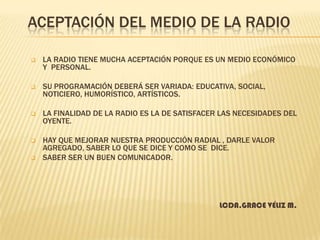 ACEPTACIÓN DEL MEDIO DE LA RADIO


LA RADIO TIENE MUCHA ACEPTACIÓN PORQUE ES UN MEDIO ECONÓMICO
Y PERSONAL.



SU PROGRAMACIÓN DEBERÁ SER VARIADA: EDUCATIVA, SOCIAL,
NOTICIERO, HUMORÍSTICO, ARTÍSTICOS.



LA FINALIDAD DE LA RADIO ES LA DE SATISFACER LAS NECESIDADES DEL
OYENTE.



HAY QUE MEJORAR NUESTRA PRODUCCIÓN RADIAL , DARLE VALOR
AGREGADO, SABER LO QUE SE DICE Y COMO SE DICE.
SABER SER UN BUEN COMUNICADOR.



LCDA.GRACE VÉLIZ M.

 