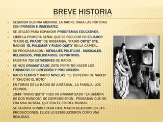 BREVE HISTORIA
















SEGUNDA GUERRA MUNDIAL LA RADIO, DABA LAS NOTICIAS
CON PRIMICIA E INMEDIATEZ.
SE UTILIZÓ PARA EXPANDIR PROGRAMAS EDUCATIVOS.
1929 LA PRIMERA SEÑAL QUE SE ESCUCHÓ EN ECUADOR
“RADIO EL PRADO” DE RIOBAMBA, “RADIO ORTIZ” GYE,
RADIOS “EL PALOMAR Y RADIO QUITO” EN LA CAPITAL.
SU PROGRAMACÓN : MENSAJES POLÍTICOS , MUSICALES,
RELIGIOSOS, PUBLICITARIOS, DEPORTIVOS.
EXISTIAN 750 ESTACIONES DE RADIO.
SE HIZO DRAMATIZADO, ESTO PERMITIÓ HACER LOS
FORMATOS DE DIRECCIÓN Y PRODUCCIÓN:
RADIO TEATRO Y RADIO NOVELAS: “EL DERECHO DE NACER”
Y “CHUCHO EL ROTO”
EN TORNO DE LA RADIO SE JUNTABAN , LA FAMILIA, LOS
VECINOS.
1949 “RADIO QUITO” HIZO UN DRAMATIZADO “LA GUERRA
DE DOS MUNDOS”, SE CONFUNDIERON , PENSABAN QUE NO
ERA UNA NOTICIA, QUE ERA EL FIN DEL MUNDO.
SE FABRICA SONIDO PARA DAR, MAYOR REALISMO EN LAS
PRODUCCIONES, ELLOS LO ESTABLECIERON COMO UNA
REALIDAD.

 