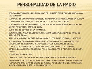 PERSONALIDAD DE LA RADIO


















PODEMOS DECIR QUE LA PERSONALIDAD DE LA RADIO, TIENE QUE VER MUCHO CON
LOS SENTIDOS:
EL OIDO ES EL ORGANO MÁS SENSIBLE, TRANSFORMA LAS VIBRACIONES EN SONIDO.
EL OIDO HUMANO VIBRA, IMAGINA Y SIENTE A TRAVES DEL SONIDO.
EL CEREBRO TRADUCE LOS SONIDOS, HACIENDOLOS IMPACTANTES, PUEDE HACER
SENTIR Y QUE VIBRE, HASTA EL ALMA.
EL OIDO ES EL SENTIDO DE LA INTIMIDAD.
AL CAMBIAR EL MODO DE ESCUCHAR LA RADIO, DEBERÁ, CAMBIAR EL MODO DE
HABLAR POR RADIO.
HABLAR AL OIDO DEL OYENTE, INTIMAR CON ÉL, CON TONO COLOQUIAL, AFECTIVO.
CON CALIDAD, BUSCANDO LA MANERA DE DECIR LAS COSAS, LAS FRASES CON
SINCERIDAD Y ENTUSIASMO, HAY QUE JUGAR CON TONALIDADES DE VOZ.
EL LENGUAJE PUEDE SER AFECTIVO, AMOROSO, DOLOROSO , DE TERNURA,
ESPERANZA, ANGUSTIA , PORQUE LA RADIO HACE LLORAR O REIR, SI VA POR BUEN
CAMINO.
LO AFECTIVO ES EFECTIVO.
LA GENTE CONECTA LA RADIO, PARA DESCONECTARSE DE LOS PROBLEMAS.
PARA SER RADIALISTA, NO SE NECESITA TENER UNA BUENA VOZ. BASTA INICIATIVA,
TECNICA, PORQUE, SI NO SE SIENTE LA MAGIA , NO SE DISFRUTA DEL PROGRAMA,
NUNCA SE LLEGARÁ A SER UN BUEN RADIALISTA.

 
