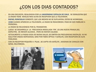 ¿CON LOS DIAS CONTADOS?












EN UNA ENCUESTA, REALIZADOA POR LA UNIVERSIDAD CATOLICA DE CHILE, SE DEMUESTRA QUE
LA RADIO TIENE NIVELES MAS ALTOS DE RECEPCION QUE LA TELEVISION.
RAFAEL RONCOGLIO COMENTÓ, QUE LOS MEDIOS NO SE SUPLANTAN, ESTOS SE ACOMODAN.
1948 CUANDO APARECIO LA TELEVISIÓN, LA RADIO SE REACOMODO, PASO DE SER FAMILIAR A
PERSONAL.
LA RADIO SE REJUVENECE POR EL TRANSISTOR.
LUEGO SE DESARROLLA LA FRECUENCIA MODULADA “FM”, ES UNA NUEVA FRANJA,DEL
ESPECTRO, DE MENOR ALCANCE , PERO DE MAYOR CALIDAD.
ACTUALMENTE LA RADIO GOZA DE BUENA SALUD, SE EMITEN EN FRECUENCIAS DIGITALES, YA NO
SOLO POR ONDAS HERTZIANAS, SINO POR FIBRA ÓPTICA Y SATÉLITE, CON RECEPCIÓN DE ALTA
FIDELIDAD.
CON UN RECEPTOR PEQUEÑO A PILAS , SE CAPTA VÍA SATÉLITE , DOCENAS DE CANALES CON
SEÑAL MULTIMEDIA.

 
