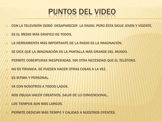 PUNTOS DEL VIDEO


CON LA TELEVISIÓN DEBIÓ DESAPARECER LA RADIO, PERO ÉSTA SIGUE JOVEN Y VIGENTE.



ES EL MEDIO MÁS GRAFICO DE TODOS.



LA HERRAMIENTA MÁS IMPORTANTE DE LA RADIO ES LA IMAGINACIÓN.



SE DICE QUE LA IMAGINACIÓN ES LA PANTALLA MÁS GRANDE DEL MUNDO.



PERMITE COBERTURAS INESPERADAS, SIN OTRA NECESIDAD QUE EL TELÉFONO.



NO ES TIRANICA, SE PUEDEN HACER OTRAS COSAS A LA VEZ.



ES INTIMA Y PERSONAL.



VA CON NOSOTROS A TODOS LADOS.



NOS OBLIGA HACER CREATIVOS, SALIR DE LO CONVENCIONAL.



LOS TIEMPOS SON MÁS LARGOS.



PERMITE DEDICAR MÁS TIEMPO Y CALIDAD A NUESTROS OYENTES.

 