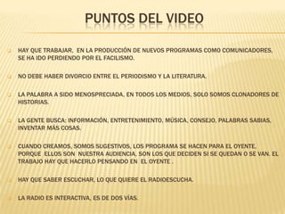 PUNTOS DEL VIDEO


HAY QUE TRABAJAR, EN LA PRODUCCIÓN DE NUEVOS PROGRAMAS COMO COMUNICADORES,
SE HA IDO PERDIENDO POR EL FACILISMO.



NO DEBE HABER DIVORCIO ENTRE EL PERIODISMO Y LA LITERATURA.



LA PALABRA A SIDO MENOSPRECIADA, EN TODOS LOS MEDIOS, SOLO SOMOS CLONADORES DE
HISTORIAS.



LA GENTE BUSCA: INFORMACIÓN, ENTRETENIMIENTO, MÚSICA, CONSEJO, PALABRAS SABIAS,
INVENTAR MÁS COSAS.



CUANDO CREAMOS, SOMOS SUGESTIVOS, LOS PROGRAMA SE HACEN PARA EL OYENTE,
PORQUE ELLOS SON NUESTRA AUDIENCIA, SON LOS QUE DECIDEN SI SE QUEDAN O SE VAN. EL
TRABAJO HAY QUE HACERLO PENSANDO EN EL OYENTE .



HAY QUE SABER ESCUCHAR, LO QUE QUIERE EL RADIOESCUCHA.



LA RADIO ES INTERACTIVA, ES DE DOS VÍAS.

 