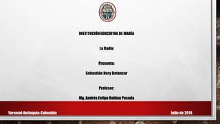 INSTITUCIÓN EDUCATIVA DE MARÍA
La Radio
Presenta:
Sebastián Nery Betancur
Profesor:
Mg. Andrés Felipe Roldan Posada
Yarumal-Antioquia-Colombia Julio de 2014
 