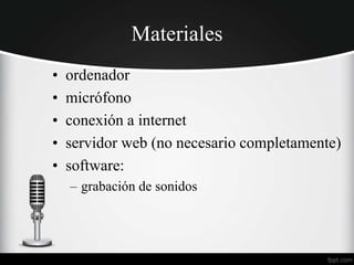 Materiales
• ordenador
• micrófono
• conexión a internet
• servidor web (no necesario completamente)
• software:
– grabación de sonidos
 