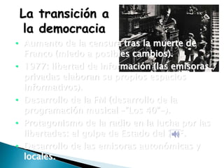La transición a
la democracia
• Aumento de la censura tras la muerte de
Franco (miedo a posibles cambios).
• 1977: libertad de información (las emisoras
privadas elaboran su propios espacios
informativos).
• Desarrollo de la FM (desarrollo de la
programación musical –”Los 40”-).
• Protagonismo de la radio en la lucha por las
libertades: el golpe de Estado del 23F.
• Desarrollo de las emisoras autonómicas y
locales.
 