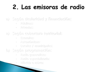 2. Las emisoras de radio
a) Según titularidad y financiación:
• Públicas:
• Privadas:
a) Según cobertura territorial:
• Estatales:
• Autonómicas:
• Locales / municipales:
b) Según programación:
• Radio generalista:
• Radio especializada:
• Híbrida o mixta:
 