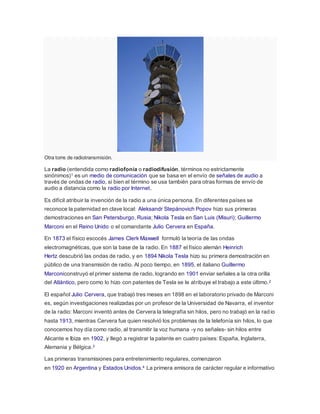 Otra torre de radiotransmisión.
La radio (entendida como radiofonía o radiodifusión, términos no estrictamente
sinónimos)1 es un medio de comunicación que se basa en el envío de señales de audio a
través de ondas de radio, si bien el término se usa también para otras formas de envío de
audio a distancia como la radio por Internet.
Es difícil atribuir la invención de la radio a una única persona. En diferentes países se
reconoce la paternidad en clave local: Aleksandr Stepánovich Popov hizo sus primeras
demostraciones en San Petersburgo, Rusia; Nikola Tesla en San Luis (Misuri); Guillermo
Marconi en el Reino Unido o el comandante Julio Cervera en España.
En 1873 el físico escocés James Clerk Maxwell formuló la teoría de las ondas
electromagnéticas, que son la base de la radio. En 1887 el físico alemán Heinrich
Hertz descubrió las ondas de radio, y en 1894 Nikola Tesla hizo su primera demostración en
público de una transmisión de radio. Al poco tiempo, en 1895, el italiano Guillermo
Marconiconstruyó el primer sistema de radio, logrando en 1901 enviar señales a la otra orilla
del Atlántico, pero como lo hizo con patentes de Tesla se le atribuye el trabajo a este último.2
El español Julio Cervera, que trabajó tres meses en 1898 en el laboratorio privado de Marconi
es, según investigaciones realizadas por un profesor de la Universidad de Navarra, el inventor
de la radio: Marconi inventó antes de Cervera la telegrafía sin hilos, pero no trabajó en la rad io
hasta 1913, mientras Cervera fue quien resolvió los problemas de la telefonía sin hilos, lo que
conocemos hoy día como radio, al transmitir la voz humana -y no señales- sin hilos entre
Alicante e Ibiza en 1902, y llegó a registrar la patente en cuatro países: España, Inglaterra,
Alemania y Bélgica.3
Las primeras transmisiones para entretenimiento regulares, comenzaron
en 1920 en Argentina y Estados Unidos.4 La primera emisora de carácter regular e informativo
 