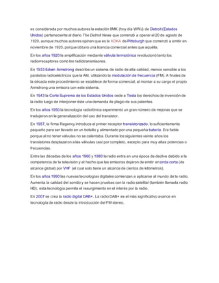 es considerada por muchos autores la estación 8MK (hoy día WWJ) de Detroit (Estados
Unidos) perteneciente al diario The Detroit News que comenzó a operar el 20 de agosto de
1920, aunque muchos autores opinan que es la KDKA de Pittsburgh que comenzó a emitir en
noviembre de 1920, porque obtuvo una licencia comercial antes que aquélla.
En los años 1920 la amplificación mediante válvula termoiónica revolucionó tanto los
radiorreceptores como los radiotransmisores.
En 1933 Edwin Armstrong describe un sistema de radio de alta calidad, menos sensible a los
parásitos radioeléctricos que la AM, utilizando la modulación de frecuencia (FM). A finales de
la década este procedimiento se establece de forma comercial, al montar a su cargo el propio
Armstrong una emisora con este sistema.
En 1943 la Corte Suprema de los Estados Unidos cede a Tesla los derechos de invención de
la radio luego de interponer éste una demanda de plagio de sus patentes.
En los años 1950 la tecnología radiofónica experimentó un gran número de mejoras que se
tradujeron en la generalización del uso del transistor.
En 1957, la firma Regency introduce el primer receptor transistorizado, lo suficientemente
pequeño para ser llevado en un bolsillo y alimentado por una pequeña batería. Era fiable
porque al no tener válvulas no se calentaba. Durante los siguientes veinte años los
transistores desplazaron a las válvulas casi por completo, excepto para muy altas potencias o
frecuencias.
Entre las décadas de los años 1960 y 1980 la radio entra en una época de declive debido a la
competencia de la televisión y el hecho que las emisoras dejaron de emitir enonda corta (de
alcance global) por VHF (el cual solo tiene un alcance de cientos de kilómetros).
En los años 1990 las nuevas tecnologías digitales comienzan a aplicarse al mundo de la radio.
Aumenta la calidad del sonido y se hacen pruebas con la radio satelital (también llamada radio
HD), esta tecnología permite el resurgimiento en el interés por la radio.
En 2007 se crea la radio digital DAB+. La radio DAB+ es el más significativo avance en
tecnología de radio desde la introducción del FM stereo.
 