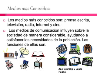 Medios mas Conocidos:
 Los medios más conocidos son: prensa escrita,
televisión, radio, Internet y cine.
 Los medios de comunicación influyen sobre la
sociedad de manera considerable, ayudando a
satisfacer las necesidades de la población. Las
funciones de ellas son.
Zoe Granitto y Laura
Paglia
 