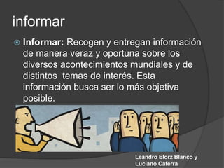 informar
 Informar: Recogen y entregan información
de manera veraz y oportuna sobre los
diversos acontecimientos mundiales y de
distintos temas de interés. Esta
información busca ser lo más objetiva
posible.
Leandro Elorz Blanco y
Luciano Caferra
 