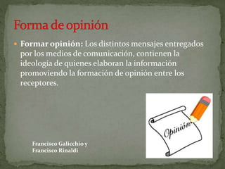  Formar opinión: Los distintos mensajes entregados
por los medios de comunicación, contienen la
ideología de quienes elaboran la información
promoviendo la formación de opinión entre los
receptores.
Francisco Galicchio y
Francisco Rinaldi
 