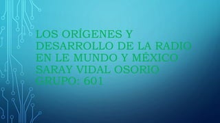 LOS ORÍGENES Y
DESARROLLO DE LA RADIO
EN LE MUNDO Y MÉXICO
SARAY VIDAL OSORIO
GRUPO: 601
 
