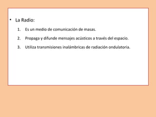 • La Radio:
1. Es un medio de comunicación de masas.
2. Propaga y difunde mensajes acústicos a través del espacio.
3. Util...