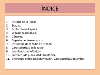 ÍNDICE
1. Historia de la Radio.
2. Etapas.
3. Evolución en España.
4. Leguaje radiofónico.
5. Géneros.
6. Departamentos-re...