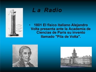 L a Radio
• 1801 El físico italiano Alejandro
Volta presenta ante la Academia de
Ciencias de París su invento
llamado "Pila de Volta".
 