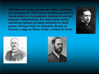 • 1895 Marconi emite señales sin cables cubriendo
una distancia de 1700 metros de distancia entre la
fuente emisora y la receptora, empieza el uso del
espectro radioeléctrico. Por estos años varios
científicos realizan pruebas similares en otros
países: Enrique Hertz en Alemania, Branly en
Francia, Lodge en Reino Unido, y Popof en Rusia.
 