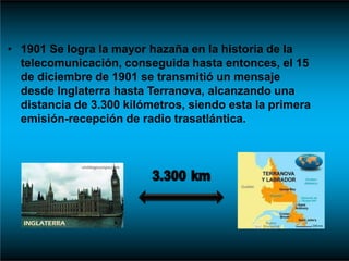 • 1901 Se logra la mayor hazaña en la historia de la
telecomunicación, conseguida hasta entonces, el 15
de diciembre de 1901 se transmitió un mensaje
desde Inglaterra hasta Terranova, alcanzando una
distancia de 3.300 kilómetros, siendo esta la primera
emisión-recepción de radio trasatlántica.
 