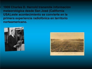 • 1909 Charles D. Herrold transmite información
meteorológica desde San José (California
USA),este acontecimiento se convierte en la
primera experiencia radiofónica en territorio
norteamericano.
 