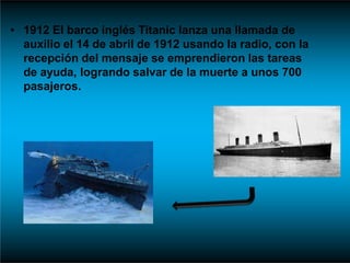 • 1912 El barco inglés Titanic lanza una llamada de
auxilio el 14 de abril de 1912 usando la radio, con la
recepción del mensaje se emprendieron las tareas
de ayuda, logrando salvar de la muerte a unos 700
pasajeros.
 