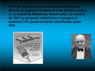 • 1919 Se instala la primera radio experimental en
México, el ingeniero Constantino de Tárnava instala
en la ciudad de Monterrey, Nuevo León, en octubre
de 1921 su proyecto radiofónico e inaugura la
emisora CYO, posteriormente identificada como
XEH.
 
