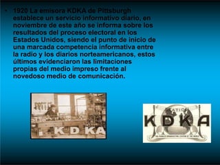 • 1920 La emisora KDKA de Pittsburgh
establece un servicio informativo diario, en
noviembre de este año se informa sobre los
resultados del proceso electoral en los
Estados Unidos, siendo el punto de inicio de
una marcada competencia informativa entre
la radio y los diarios norteamericanos, estos
últimos evidenciaron las limitaciones
propias del medio impreso frente al
novedoso medio de comunicación.
 