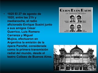 • 1920 El 27 de agosto de
1920, entre las 21h y
medianoche, el radio
aficionado Enrique Susini junto
a sus amigos César
Guerrico, Luis Romero
Carranza y Miguel
Mujica, efectuaron en
Argentina la emisión de la
ópera Parsifal, considerada
como la primera transmisión
radial del mundo, desde el
teatro Coliseo de Buenos Aires.
 